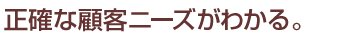 正確な顧客ニーズがわかる。